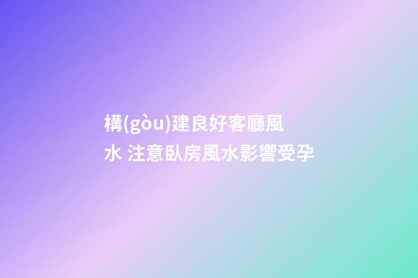 構(gòu)建良好客廳風水 注意臥房風水影響受孕